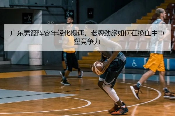广东男篮阵容年轻化提速，老牌劲旅如何在换血中重塑竞争力